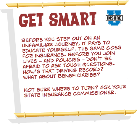 Before you step out on an unfamiliar journey, it pays to educate yourself. The same goes for insurance. Before you join lives – and policies – don’t be afraid to ask tough questions. How’s that driving record? What about beneficiaries? Not sure where to turn? Ask your state insurance commissioner.
